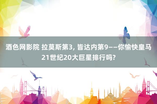 酒色网影院 拉莫斯第3， 皆达内第9——你愉快皇马21世纪20大巨星排行吗?
