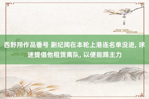西野翔作品番号 蒯纪闻在本轮上港连名单没进， 球迷提倡他租赁离队， 以便能踢主力