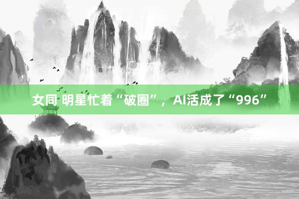 女同 明星忙着“破圈”，AI活成了“996”