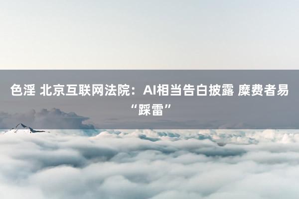 色淫 北京互联网法院：AI相当告白披露 糜费者易“踩雷”