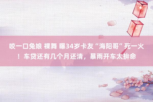 咬一口兔娘 裸舞 曝34岁卡友“海阳哥”死一火！车贷还有几个月还清，暴雨开车太拚命