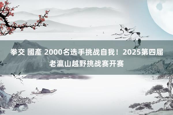 拳交 國產 2000名选手挑战自我！2025第四届老瀛山越野挑战赛开赛