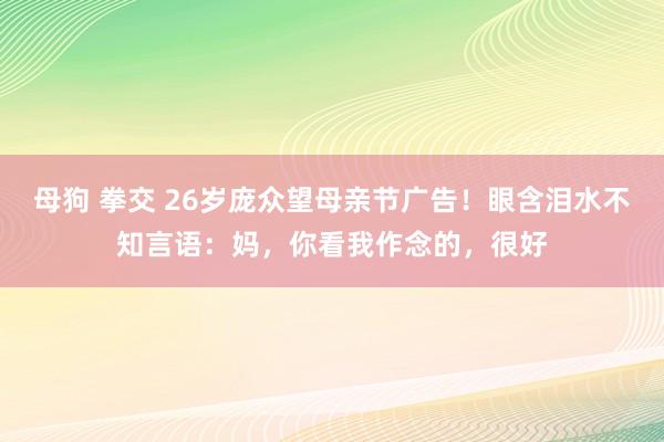 母狗 拳交 26岁庞众望母亲节广告！眼含泪水不知言语：妈，你看我作念的，很好