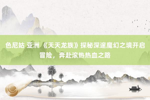色尼姑 亚洲 《天天龙族》探秘深邃魔幻之境开启冒险，奔赴滚热热血之路