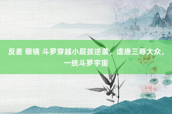 反差 眼镜 斗罗穿越小屁孩逆袭，虐唐三辱大众，一统斗罗宇宙