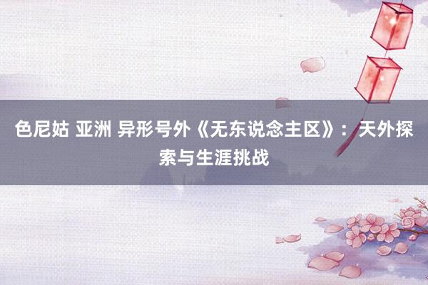 色尼姑 亚洲 异形号外《无东说念主区》：天外探索与生涯挑战