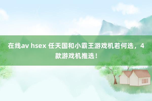 在线av hsex 任天国和小霸王游戏机若何选，4款游戏机推选！