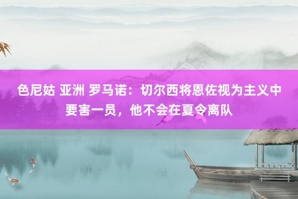 色尼姑 亚洲 罗马诺：切尔西将恩佐视为主义中要害一员，他不会在夏令离队
