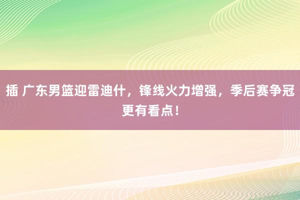 插 广东男篮迎雷迪什，锋线火力增强，季后赛争冠更有看点！