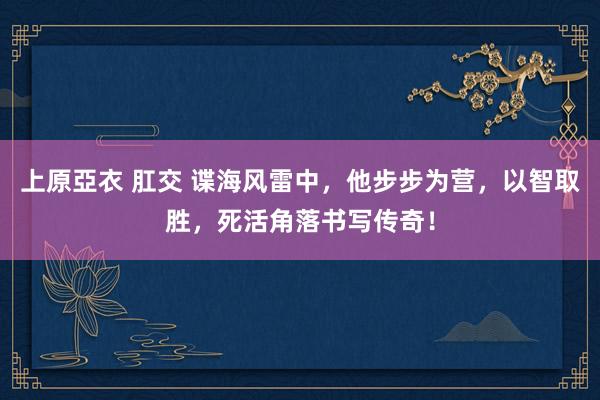 上原亞衣 肛交 谍海风雷中，他步步为营，以智取胜，死活角落书写传奇！
