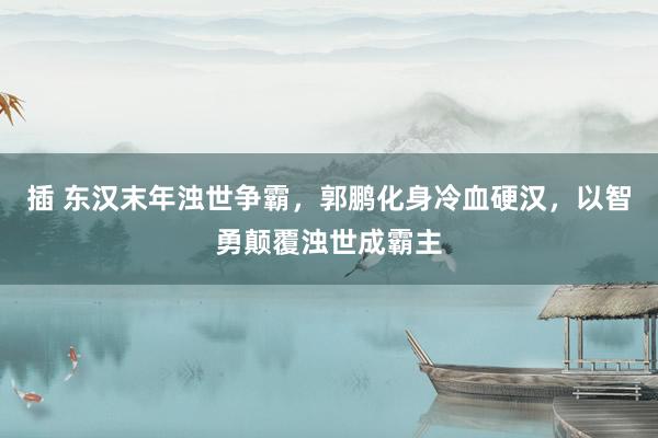 插 东汉末年浊世争霸，郭鹏化身冷血硬汉，以智勇颠覆浊世成霸主