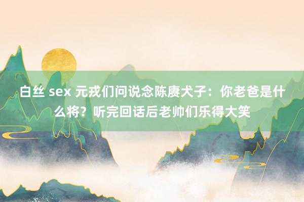 白丝 sex 元戎们问说念陈赓犬子：你老爸是什么将？听完回话后老帅们乐得大笑
