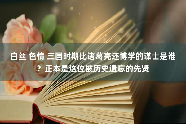 白丝 色情 三国时期比诸葛亮还博学的谋士是谁？正本是这位被历史遗忘的先贤