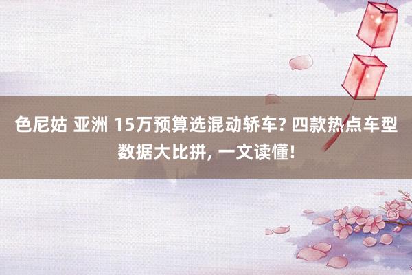 色尼姑 亚洲 15万预算选混动轿车? 四款热点车型数据大比拼， 一文读懂!