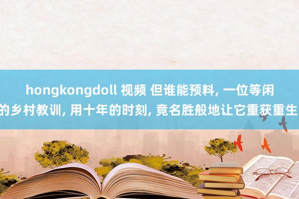 hongkongdoll 视频 但谁能预料， 一位等闲的乡村教训， 用十年的时刻， 竟名胜般地让它重获重生!
