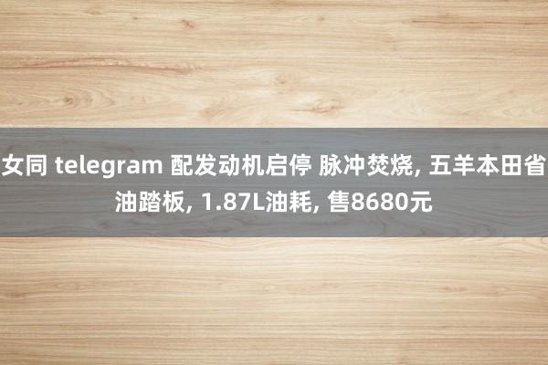 女同 telegram 配发动机启停 脉冲焚烧， 五羊本田省油踏板， 1.87L油耗， 售8680元