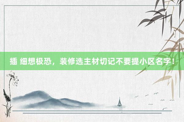 插 细想极恐，装修选主材切记不要提小区名字！