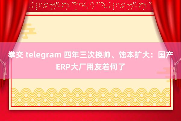 拳交 telegram 四年三次换帅、蚀本扩大：国产ERP大厂用友若何了