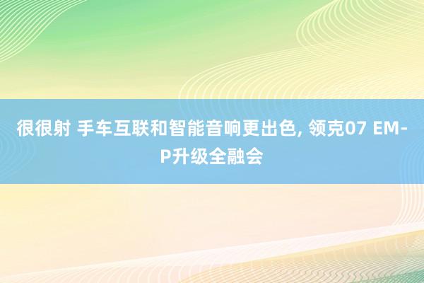 很很射 手车互联和智能音响更出色， 领克07 EM-P升级全融会