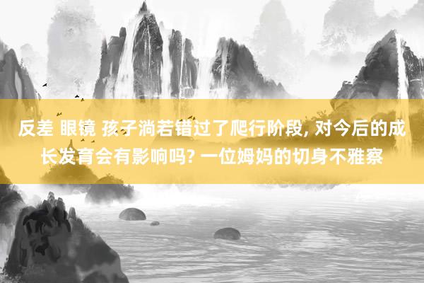 反差 眼镜 孩子淌若错过了爬行阶段， 对今后的成长发育会有影响吗? 一位姆妈的切身不雅察