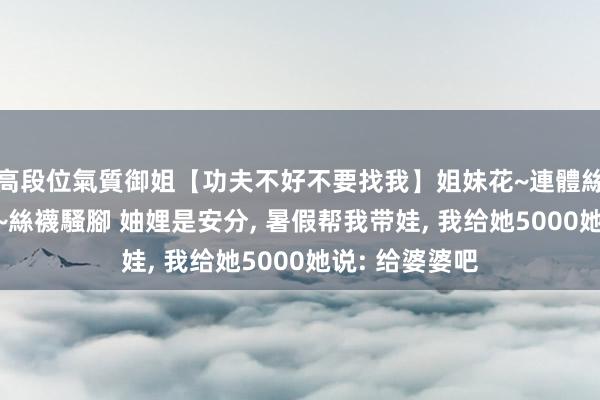 高段位氣質御姐【功夫不好不要找我】姐妹花~連體絲襪~大奶晃動~絲襪騷腳 妯娌是安分， 暑假帮我带娃， 我给她5000她说: 给婆婆吧