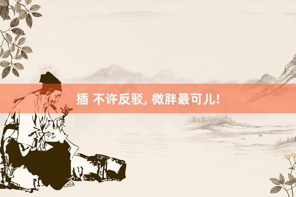 插 不许反驳， 微胖最可儿!