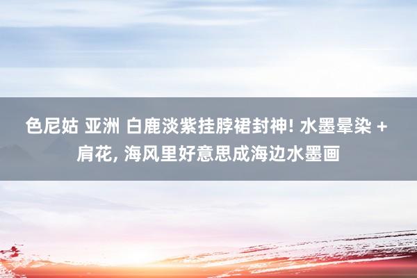 色尼姑 亚洲 白鹿淡紫挂脖裙封神! 水墨晕染 + 肩花， 海风里好意思成海边水墨画