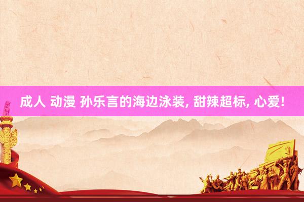 成人 动漫 孙乐言的海边泳装， 甜辣超标， 心爱!