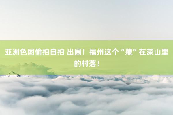 亚洲色图偷拍自拍 出圈！福州这个“藏”在深山里的村落！