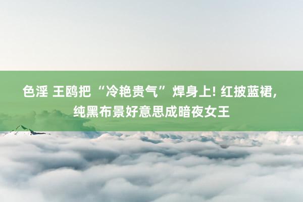 色淫 王鸥把 “冷艳贵气” 焊身上! 红披蓝裙， 纯黑布景好意思成暗夜女王
