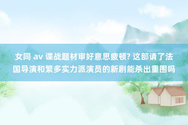 女同 av 谍战题材审好意思疲顿? 这部请了法国导演和繁多实力派演员的新剧能杀出重围吗