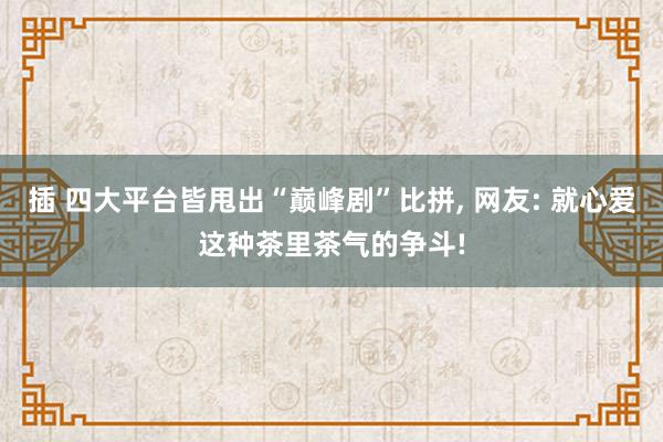 插 四大平台皆甩出“巅峰剧”比拼， 网友: 就心爱这种茶里茶气的争斗!