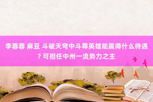 李蓉蓉 麻豆 斗破天穹中斗尊英雄能赢得什么待遇? 可担任中州一流势力之主