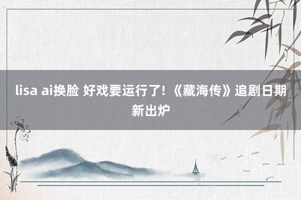 lisa ai换脸 好戏要运行了! 《藏海传》追剧日期新出炉