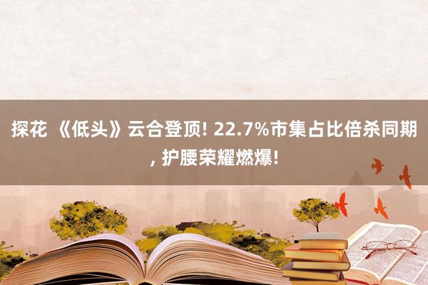 探花 《低头》云合登顶! 22.7%市集占比倍杀同期， 护腰荣耀燃爆!