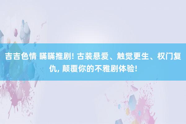 吉吉色情 瞞瞞推剧! 古装悬爱、触觉更生、权门复仇， 颠覆你的不雅剧体验!