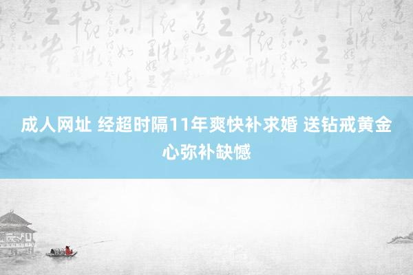 成人网址 经超时隔11年爽快补求婚 送钻戒黄金心弥补缺憾