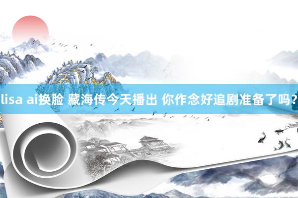 lisa ai换脸 藏海传今天播出 你作念好追剧准备了吗？