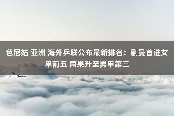 色尼姑 亚洲 海外乒联公布最新排名：蒯曼首进女单前五 雨果升至男单第三