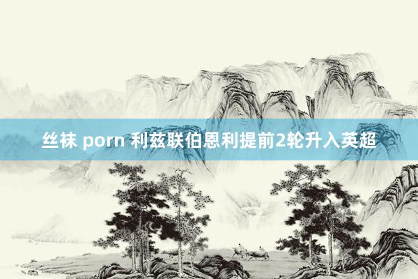 丝袜 porn 利兹联伯恩利提前2轮升入英超