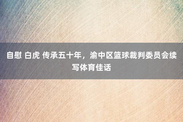 自慰 白虎 传承五十年，渝中区篮球裁判委员会续写体育佳话