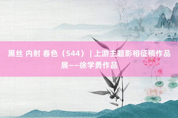 黑丝 内射 春色（544） | 上游主题影相征稿作品展——徐学勇作品