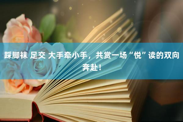 踩脚袜 足交 大手牵小手，共赏一场“悦”读的双向奔赴！