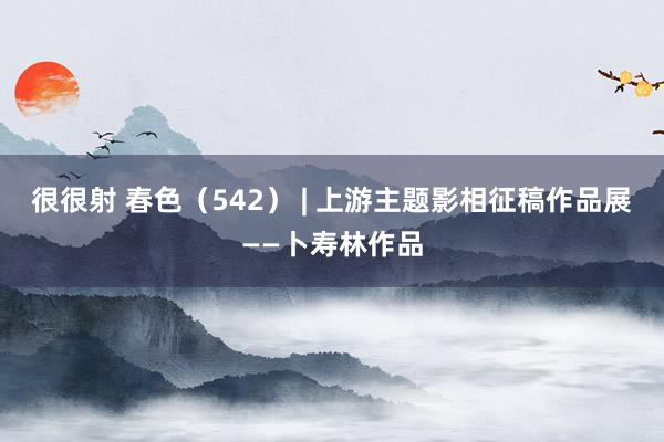 很很射 春色（542） | 上游主题影相征稿作品展——卜寿林作品