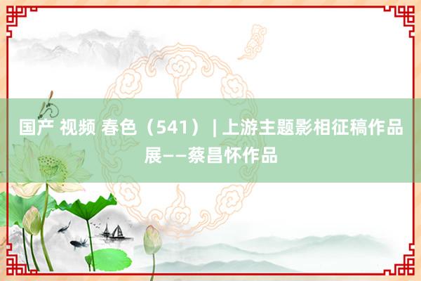 国产 视频 春色（541） | 上游主题影相征稿作品展——蔡昌怀作品