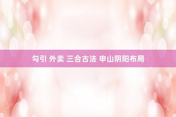 勾引 外卖 三合古法 申山阴阳布局