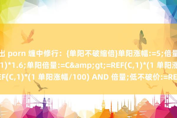 露出 porn 缠中修行:{单阳不破缩倍}单阳涨幅:=5;倍量:=V>REF(V,1)*1.6;单阳倍量:=C>=REF(C,1)*(1 单阳涨幅/100) AND 倍量;低不破价:=REF(L,B...