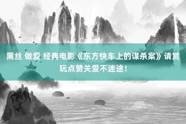 黑丝 做爱 经典电影《东方快车上的谋杀案》请赏玩点赞关爱不迷途！