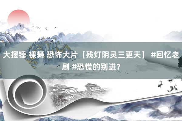 大摆锤 裸舞 恐怖大片【残灯阴灵三更天】 #回忆老剧 #恐慌的别进？