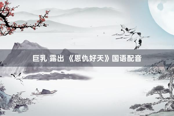 巨乳 露出 《恩仇好天》国语配音